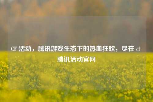 CF 活动，腾讯游戏生态下的热血狂欢，尽在 cf 腾讯活动官网