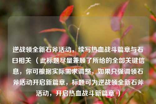 逆战领全新石斧活动，续写热血战斗篇章与石臼相关 （此标题尽量兼顾了所给的全部关键信息，你可根据实际需求调整，如果只强调领石斧活动开启新篇章，标题可为逆战领全新石斧活动，开启热血战斗新篇章 ）