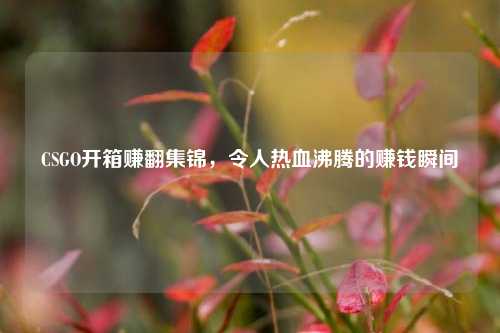 CSGO开箱赚翻集锦，令人热血沸腾的赚钱瞬间