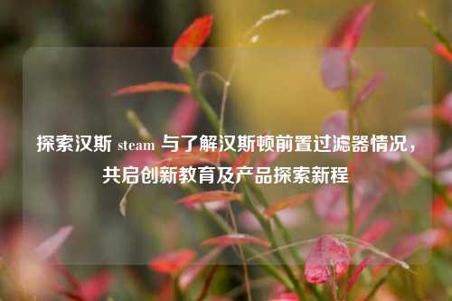 探索汉斯 steam 与了解汉斯顿前置过滤器情况,共启创新教育及产品探索新程