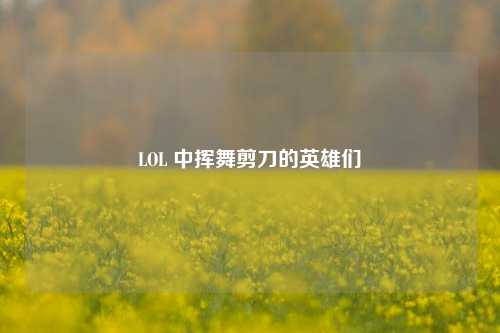 LOL 中挥舞剪刀的英雄们