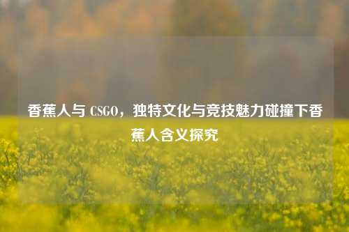 香蕉人与 CSGO,独特文化与竞技魅力碰撞下香蕉人含义探究