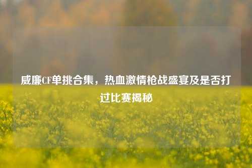 威廉CF单挑合集，热血激情枪战盛宴及是否打过比赛揭秘