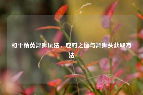 和平精英舞狮玩法，应对之道与舞狮头获取方法
