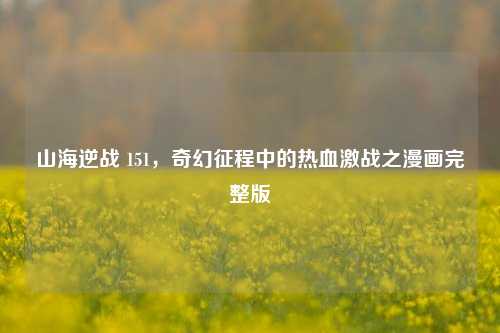 山海逆战 151，奇幻征程中的热血激战之漫画完整版