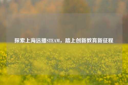 探索上海远播STEAM，踏上创新教育新征程