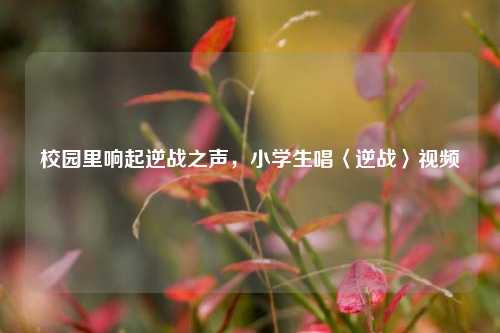 校园里响起逆战之声，小学生唱〈逆战〉视频