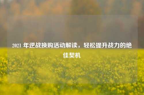 2021 年逆战换购活动解读，轻松提升战力的绝佳契机