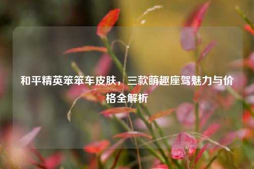 和平精英笨笨车皮肤，三款萌趣座驾魅力与价格全解析