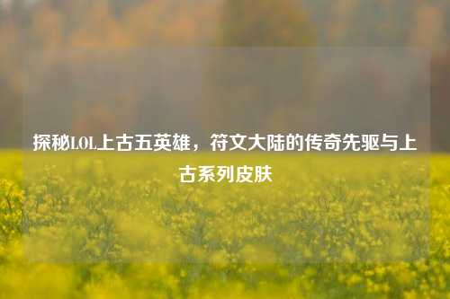 探秘LOL上古五英雄，符文大陆的传奇先驱与上古系列皮肤
