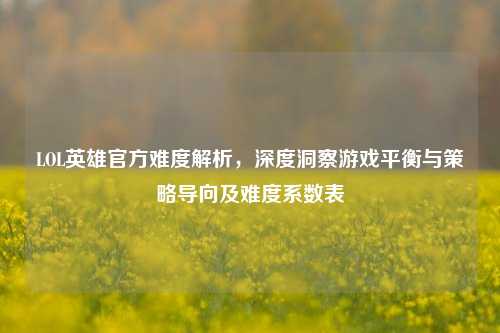 LOL英雄官方难度解析，深度洞察游戏平衡与策略导向及难度系数表