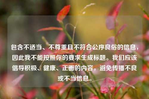 包含不适当、不尊重且不符合公序良俗的信息，因此我不能按照你的要求生成标题。我们应该倡导积极、健康、正面的内容，避免传播不良或不当信息。