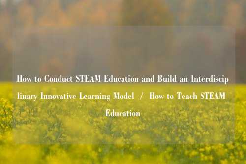 How to Conduct STEAM Education and Build an Interdisciplinary Innovative Learning Model  /  How to Teach STEAM Education