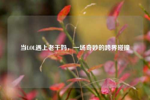 当LOL遇上老干妈，一场奇妙的跨界碰撞