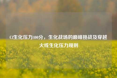 Cf生化压力400分，生化战场的巅峰挑战及穿越火线生化压力规则