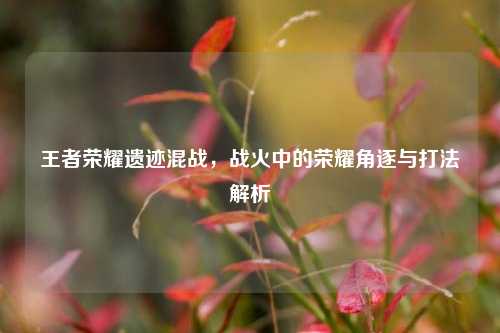 王者荣耀遗迹混战，战火中的荣耀角逐与打法解析