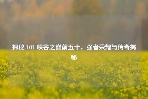 探秘 LOL 峡谷之巅前五十，强者荣耀与传奇揭秘