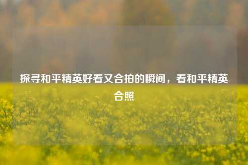 探寻和平精英好看又合拍的瞬间，看和平精英合照