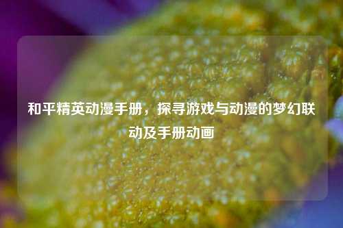 和平精英动漫手册，探寻游戏与动漫的梦幻联动及手册动画