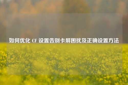 如何优化 CF 设置告别卡屏困扰及正确设置方法