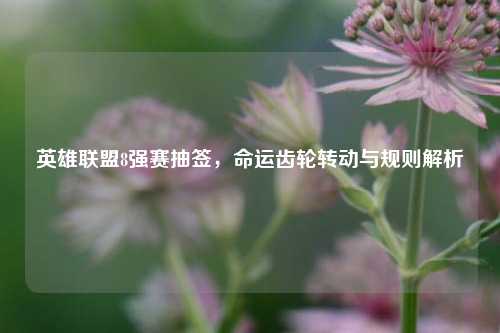 英雄联盟8强赛抽签，命运齿轮转动与规则解析