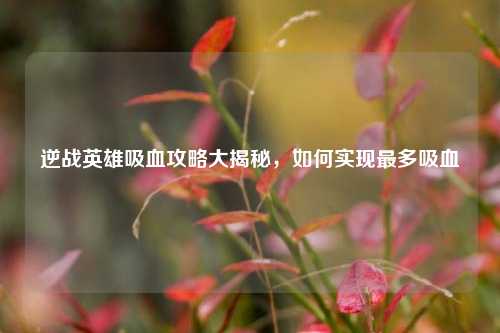 逆战英雄吸血攻略大揭秘，如何实现最多吸血