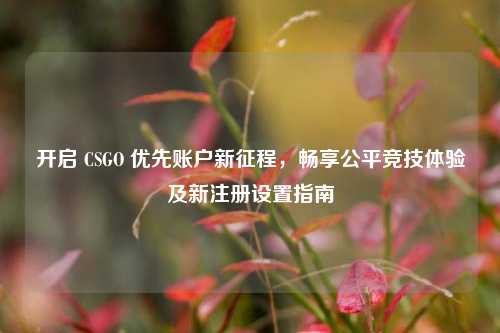 开启 CSGO 优先账户新征程，畅享公平竞技体验及新注册设置指南