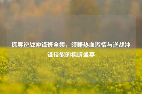 探寻逆战冲锋班全集，领略热血激情与逆战冲锋技能的视听盛宴