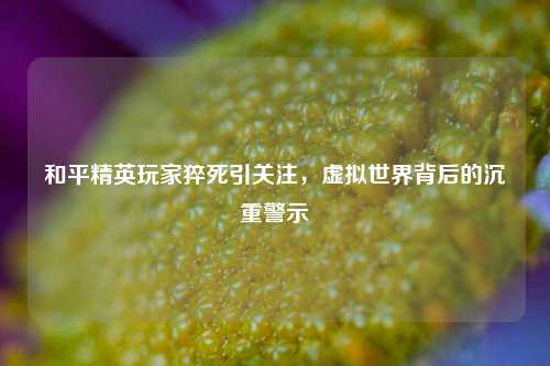 和平精英玩家猝死引关注，虚拟世界背后的沉重警示