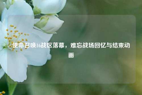 使命召唤16战区落幕，难忘战场回忆与结束动画