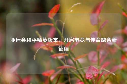 亚运会和平精英版本，开启电竞与体育融合新征程