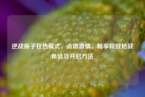 逆战原子狂热模式，点燃激情，畅享极致枪战体验及开启方法