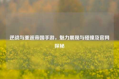 逆战与重返帝国手游，魅力展现与碰撞及官网探秘