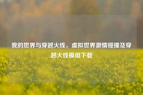 我的世界与穿越火线，虚拟世界激情碰撞及穿越火线模组下载