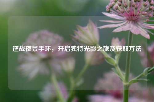 逆战夜景手环，开启独特光影之旅及获取方法