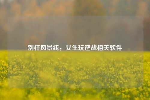 别样风景线，女生玩逆战相关软件