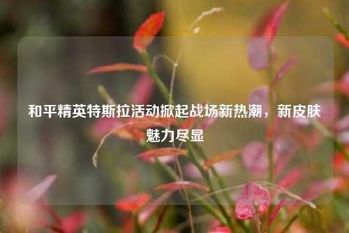 和平精英特斯拉活动掀起战场新热潮，新皮肤魅力尽显