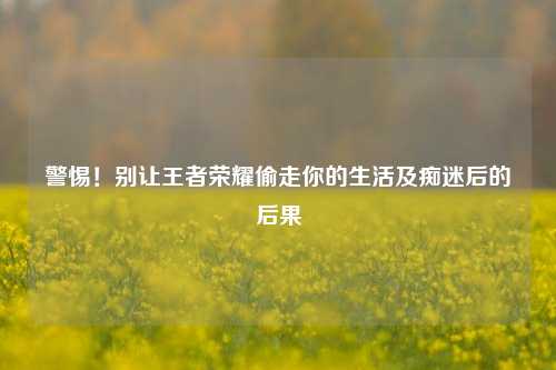 警惕！别让王者荣耀偷走你的生活及痴迷后的后果