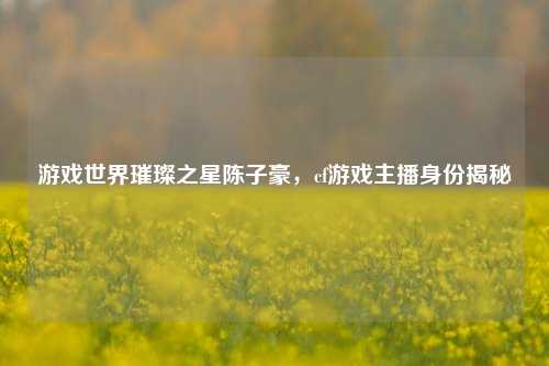 游戏世界璀璨之星陈子豪,cf游戏主播身份揭秘