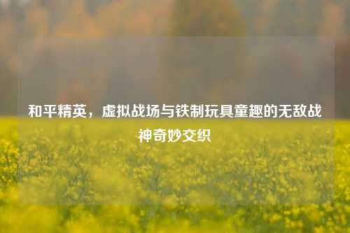 和平精英，虚拟战场与铁制玩具童趣的无敌战神奇妙交织