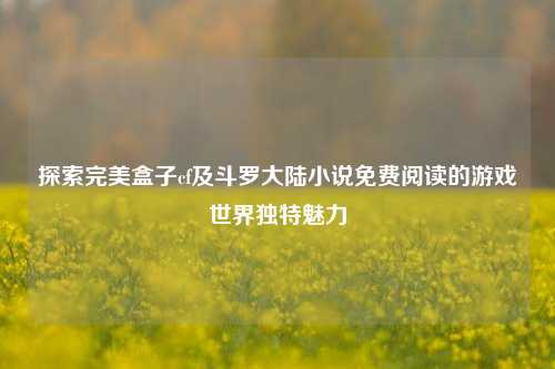 探索完美盒子cf及斗罗大陆小说免费阅读的游戏世界独特魅力
