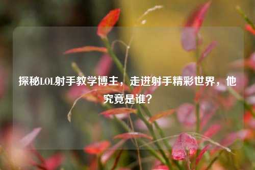探秘LOL射手教学博主，走进射手精彩世界，他究竟是谁？