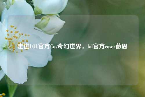 走进LOL官方Cos奇幻世界，lol官方coser薇恩