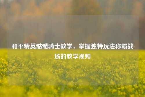 和平精英骷髅骑士教学，掌握独特玩法称霸战场的教学视频