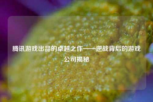 腾讯游戏出品的卓越之作——逆战背后的游戏公司揭秘