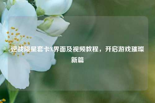 逆战陨星套卡X界面及视频教程，开启游戏璀璨新篇
