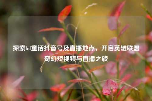 探索lol童话抖音号及直播地点，开启英雄联盟奇幻短视频与直播之旅