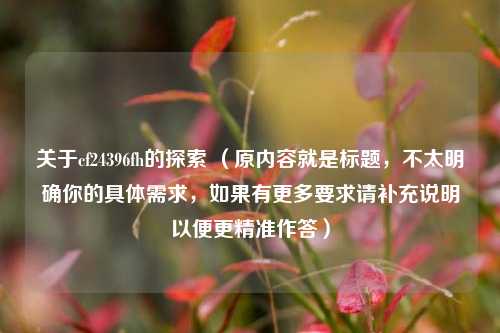 关于cf24396fh的探索 (原内容就是标题,不太明确你的具体需求,如果有更多要求请补充说明以便更精准作答)