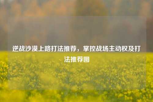 逆战沙漠上路打法推荐，掌控战场主动权及打法推荐图