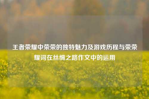 王者荣耀中荣荣的独特魅力及游戏历程与荣荣耀词在丝绸之路作文中的运用